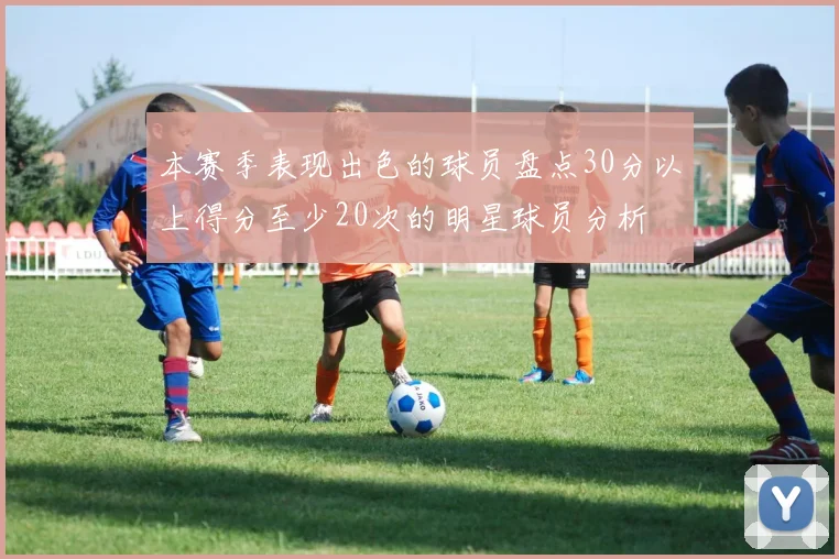 本赛季表现出色的球员盘点30分以上得分至少20次的明星球员分析