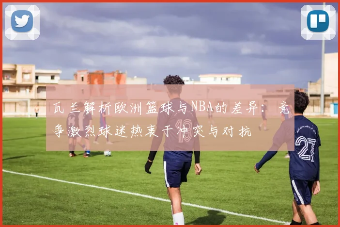 瓦兰解析欧洲篮球与NBA的差异：竞争激烈球迷热衷于冲突与对抗
