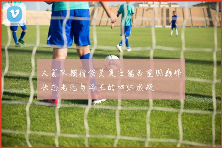 火箭队期待伤员复出能否重现巅峰状态老范与海王的回归成疑
