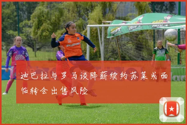迪巴拉与罗马谈降薪续约苏莱或面临转会出售风险