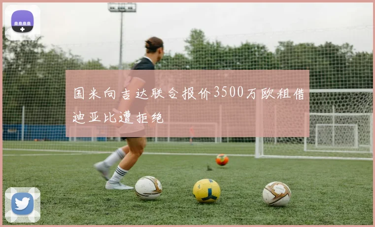 国米向吉达联合报价3500万欧租借迪亚比遭拒绝