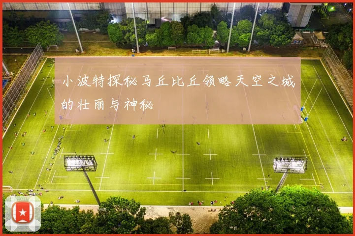 小波特探秘马丘比丘领略天空之城的壮丽与神秘
