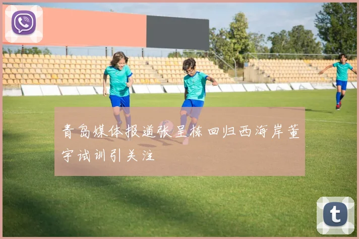 青岛媒体报道张呈栋回归西海岸董宇试训引关注