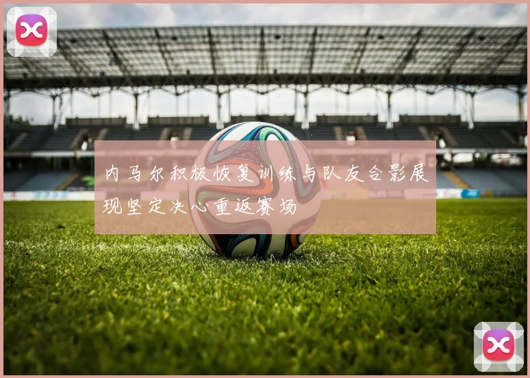 内马尔积极恢复训练与队友合影展现坚定决心重返赛场