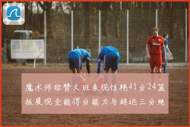魔术师称赞文班表现惊艳41分24篮板展现全能得分能力与超远三分绝技