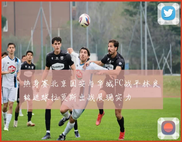 热身赛北京国安与华城FC战平林良铭进球拉莫斯出战展现实力
