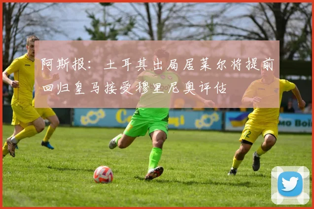 阿斯报：土耳其出局居莱尔将提前回归皇马接受穆里尼奥评估