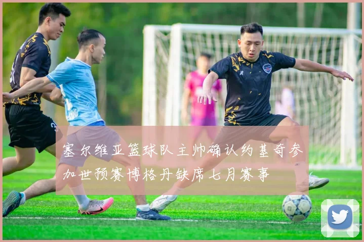 塞尔维亚篮球队主帅确认约基奇参加世预赛博格丹缺席七月赛事
