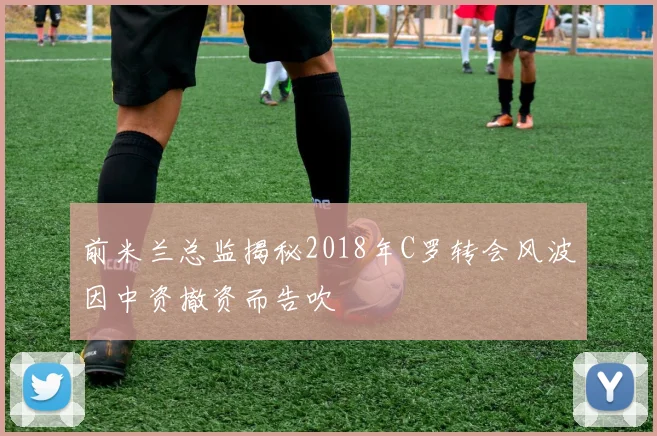 前米兰总监揭秘2018年C罗转会风波因中资撤资而告吹