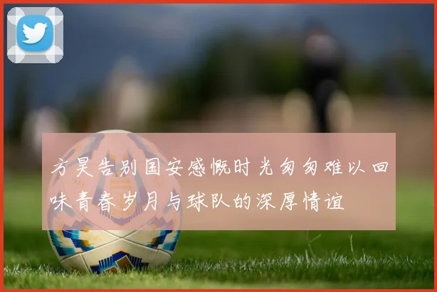 方昊告别国安感慨时光匆匆难以回味青春岁月与球队的深厚情谊