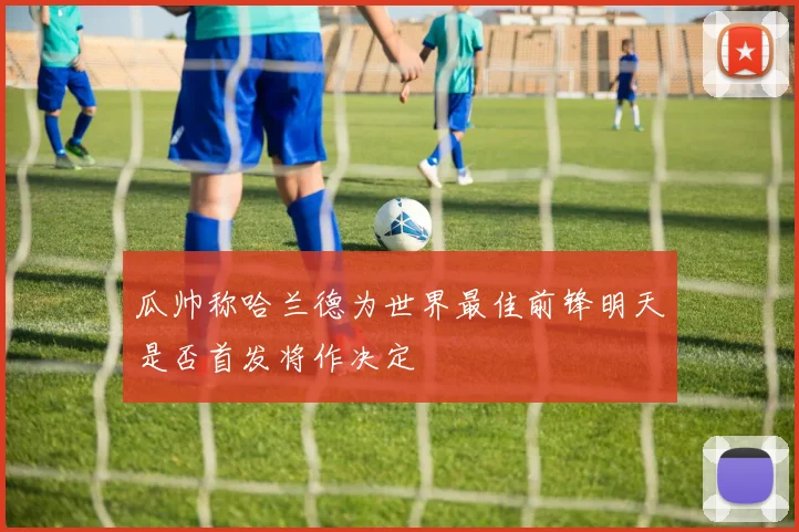 瓜帅称哈兰德为世界最佳前锋明天是否首发将作决定